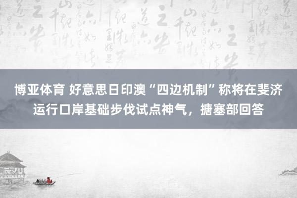博亚体育 好意思日印澳“四边机制”称将在斐济运行口岸基础步伐试点神气,搪塞部回答