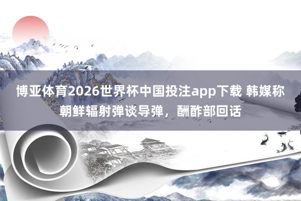 博亚体育2026世界杯中国投注app下载 韩媒称朝鲜辐射弹谈导弹，酬酢部回话