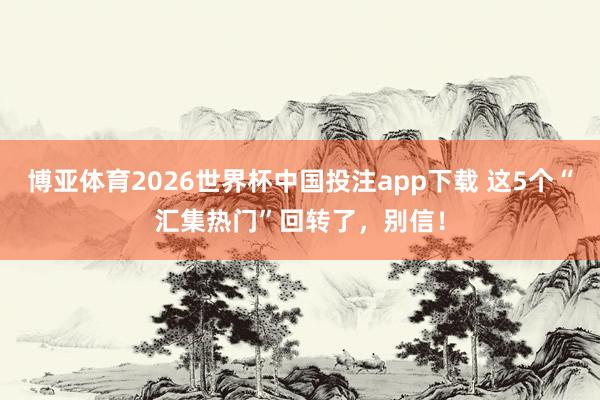博亚体育2026世界杯中国投注app下载 这5个“汇集热门”回转了，别信！
