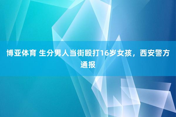 博亚体育 生分男人当街殴打16岁女孩，西安警方通报