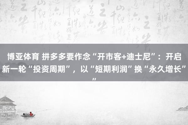 博亚体育 拼多多要作念“开市客+迪士尼”：开启新一轮“投资周期”，以“短期利润”换“永久增长”