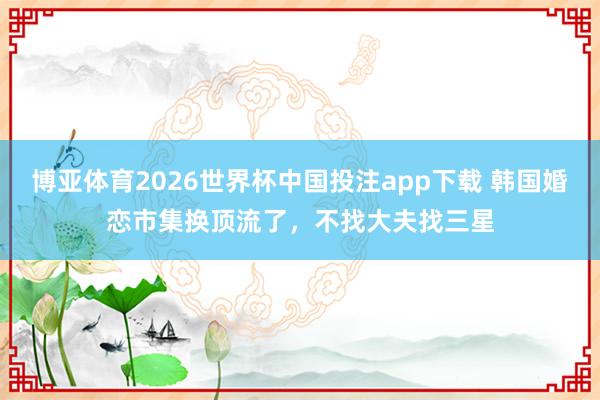 博亚体育2026世界杯中国投注app下载 韩国婚恋市集换顶流了，不找大夫找三星