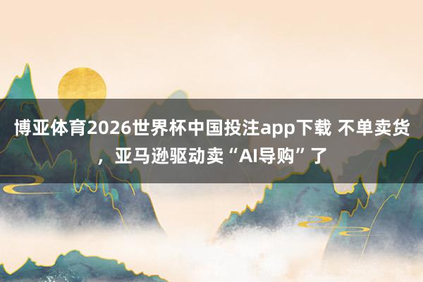 博亚体育2026世界杯中国投注app下载 不单卖货，亚马逊驱动卖“AI导购”了