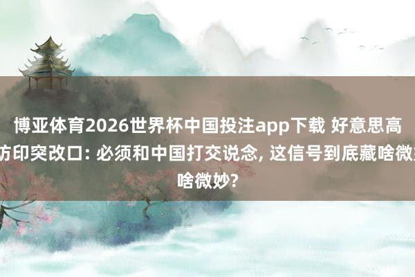 博亚体育2026世界杯中国投注app下载 好意思高官访印突改口: 必须和中国打交说念， 这信号到底藏啥微妙?