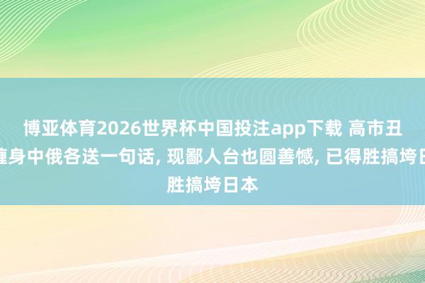 博亚体育2026世界杯中国投注app下载 高市丑闻缠身中俄各送一句话， 现鄙人台也圆善憾， 已得胜搞垮日本