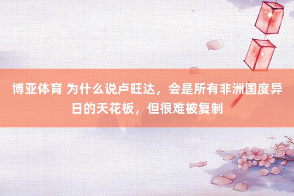 博亚体育 为什么说卢旺达，会是所有非洲国度异日的天花板，但很难被复制