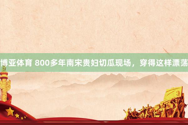 博亚体育 800多年南宋贵妇切瓜现场，穿得这样漂荡
