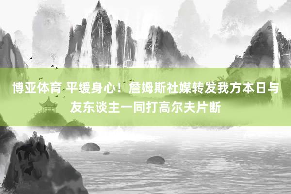 博亚体育 平缓身心！詹姆斯社媒转发我方本日与友东谈主一同打高尔夫片断