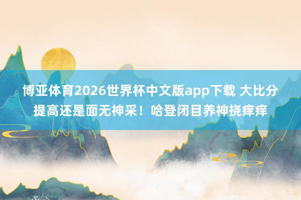 博亚体育2026世界杯中文版app下载 大比分提高还是面无神采！哈登闭目养神挠痒痒