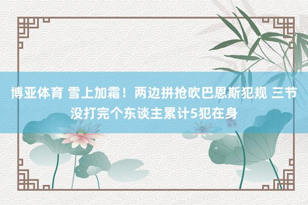 博亚体育 雪上加霜！两边拼抢吹巴恩斯犯规 三节没打完个东谈主累计5犯在身