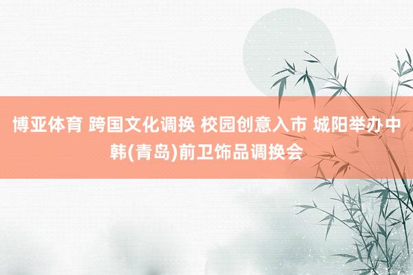 博亚体育 跨国文化调换 校园创意入市 城阳举办中韩(青岛)前卫饰品调换会