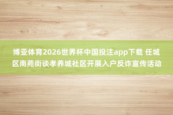 博亚体育2026世界杯中国投注app下载 任城区南苑街谈孝养城社区开展入户反诈宣传活动