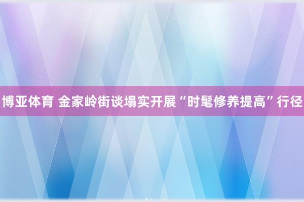 博亚体育 金家岭街谈塌实开展“时髦修养提高”行径