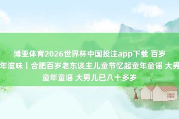 博亚体育2026世界杯中国投注app下载 百岁老东谈主的童年滋味丨合肥百岁老东谈主儿童节忆起童年童谣 大男儿已八十多岁