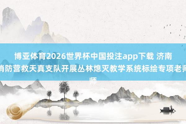 博亚体育2026世界杯中国投注app下载 济南消防营救天真支队开展丛林熄灭教学系统标绘专项老师