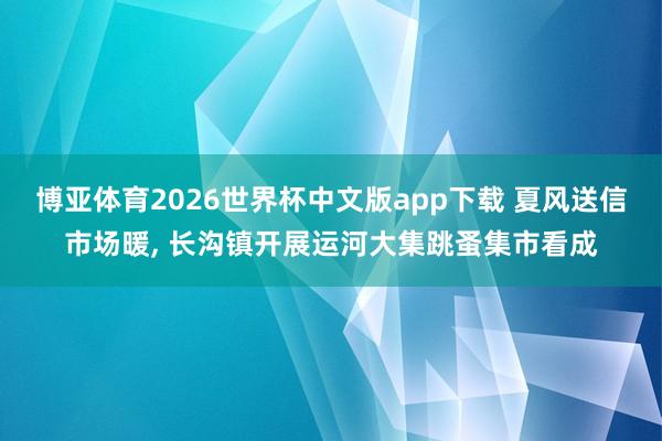 博亚体育2026世界杯中文版app下载 夏风送信市场暖， 长沟镇开展运河大集跳蚤集市看成