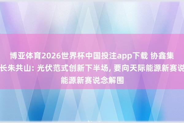博亚体育2026世界杯中国投注app下载 协鑫集团董事长朱共山: 光伏范式创新下半场， 要向天际能源新赛说念解围