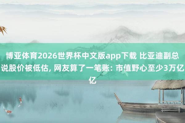 博亚体育2026世界杯中文版app下载 比亚迪副总说股价被低估， 网友算了一笔账: 市值野心至少3万亿