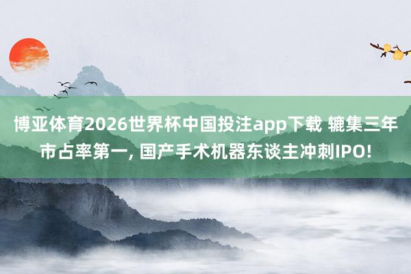 博亚体育2026世界杯中国投注app下载 辘集三年市占率第一, 国产手术机器东谈主冲刺IPO!