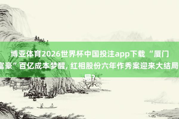 博亚体育2026世界杯中国投注app下载 “厦门富豪”百亿成本梦醒， 红相股份六年作秀案迎来大结局?
