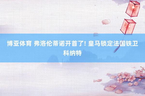 博亚体育 弗洛伦蒂诺开首了! 皇马锁定法国铁卫科纳特
