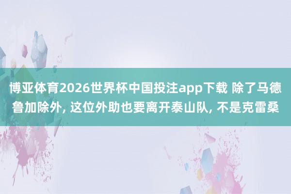 博亚体育2026世界杯中国投注app下载 除了马德鲁加除外， 这位外助也要离开泰山队， 不是克雷桑