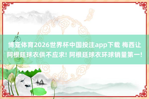 博亚体育2026世界杯中国投注app下载 梅西让阿根廷球衣供不应求! 阿根廷球衣环球销量第一!