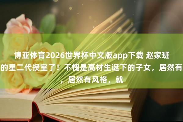 博亚体育2026世界杯中文版app下载 赵家班最有出路的星二代授室了！不愧是高材生诞下的子女，居然有风格，就