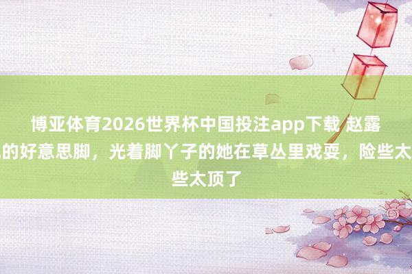 博亚体育2026世界杯中国投注app下载 赵露想她的好意思脚，光着脚丫子的她在草丛里戏耍，险些太顶了