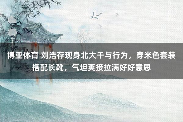 博亚体育 刘浩存现身北大干与行为，穿米色套装搭配长靴，气坦爽接拉满好好意思