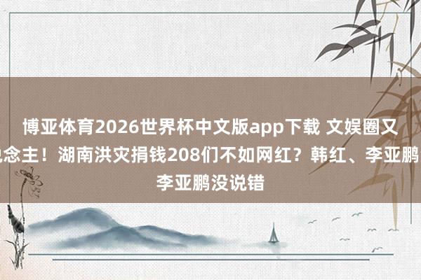博亚体育2026世界杯中文版app下载 文娱圈又丢东说念主!湖南洪灾捐钱208们不如网红?韩红、李亚鹏没说错