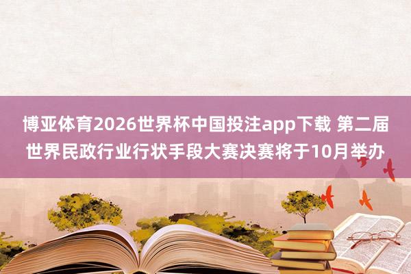 博亚体育2026世界杯中国投注app下载 第二届世界民政行业行状手段大赛决赛将于10月举办