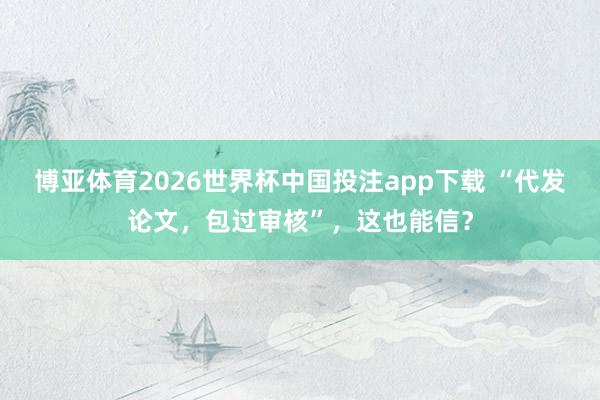 博亚体育2026世界杯中国投注app下载 “代发论文，包过审核”，这也能信？