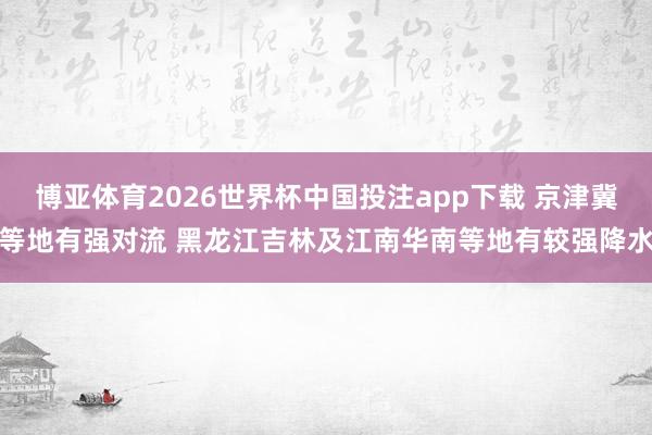 博亚体育2026世界杯中国投注app下载 京津冀等地有强对流 黑龙江吉林及江南华南等地有较强降水