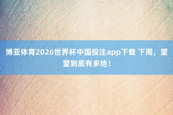 博亚体育2026世界杯中国投注app下载 下周，望望到底有多绝！