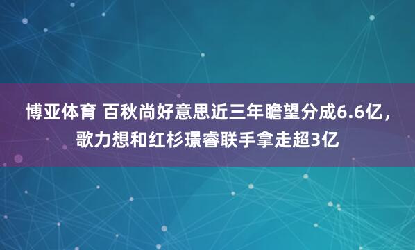 博亚体育 百秋尚好意思近三年瞻望分成6.6亿，歌力想和红杉璟睿联手拿走超3亿