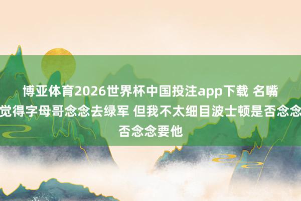 博亚体育2026世界杯中国投注app下载 名嘴：我觉得字母哥念念去绿军 但我不太细目波士顿是否念念要他
