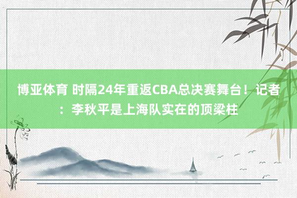 博亚体育 时隔24年重返CBA总决赛舞台！记者：李秋平是上海队实在的顶梁柱