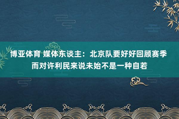 博亚体育 媒体东谈主:北京队要好好回顾赛季 而对许利民来说未始不是一种自若