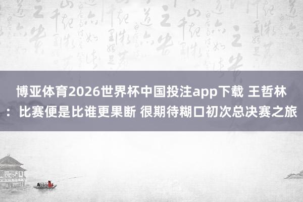 博亚体育2026世界杯中国投注app下载 王哲林：比赛便是比谁更果断 很期待糊口初次总决赛之旅