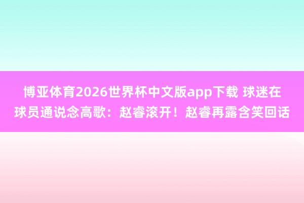 博亚体育2026世界杯中文版app下载 球迷在球员通说念高歌：赵睿滚开！赵睿再露含笑回话
