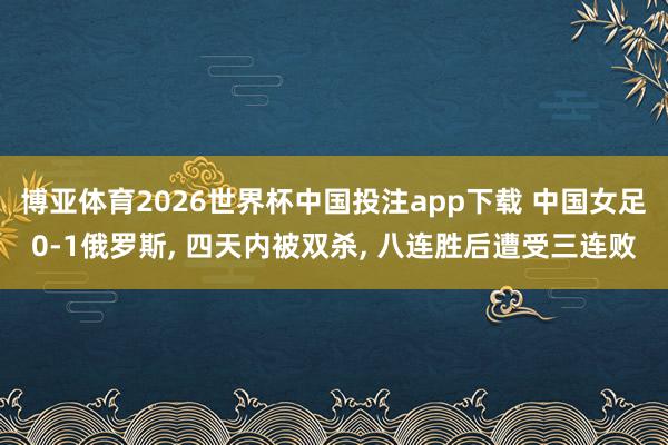博亚体育2026世界杯中国投注app下载 中国女足0-1俄罗斯， 四天内被双杀， 八连胜后遭受三连败