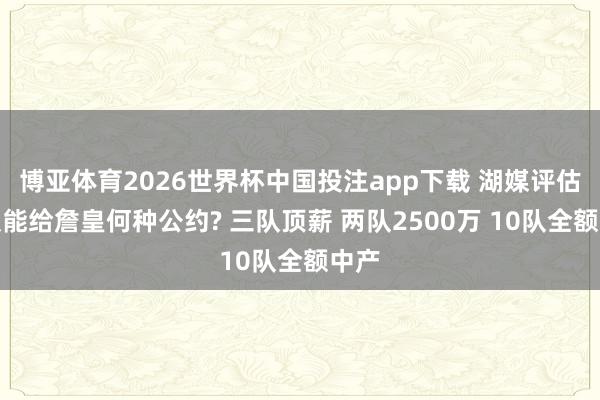 博亚体育2026世界杯中国投注app下载 湖媒评估各队能给詹皇何种公约? 三队顶薪 两队2500万 10队全额中产