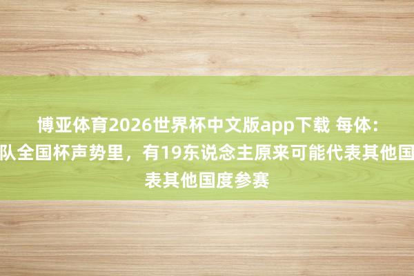 博亚体育2026世界杯中文版app下载 每体:摩洛哥队全国杯声势里,有19东说念主原来可能代表其他国度参赛