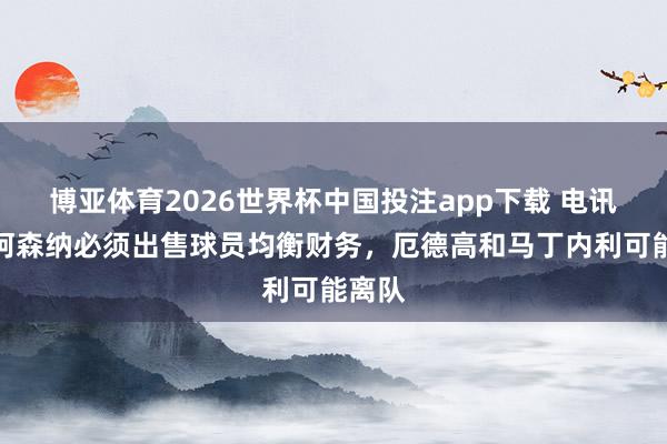 博亚体育2026世界杯中国投注app下载 电讯报：阿森纳必须出售球员均衡财务，厄德高和马丁内利可能离队