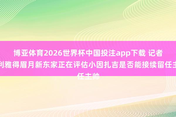 博亚体育2026世界杯中国投注app下载 记者：利雅得眉月新东家正在评估小因扎吉是否能接续留任主帅
