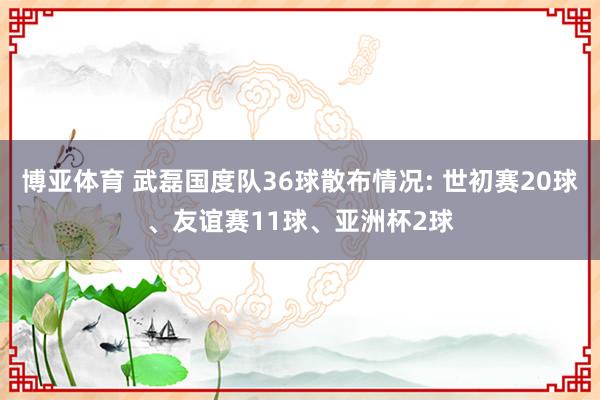 博亚体育 武磊国度队36球散布情况: 世初赛20球、友谊赛11球、亚洲杯2球