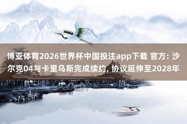 博亚体育2026世界杯中国投注app下载 官方: 沙尔克04与卡里乌斯完成续约， 协议延伸至2028年