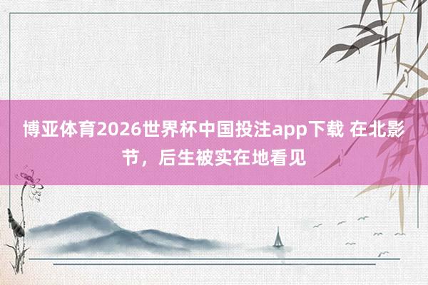 博亚体育2026世界杯中国投注app下载 在北影节，后生被实在地看见