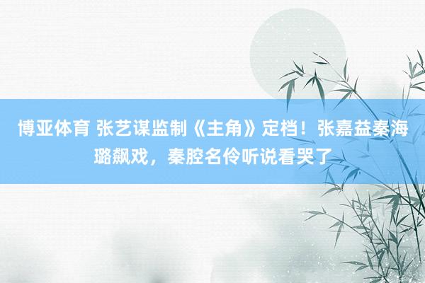 博亚体育 张艺谋监制《主角》定档!张嘉益秦海璐飙戏,秦腔名伶听说看哭了